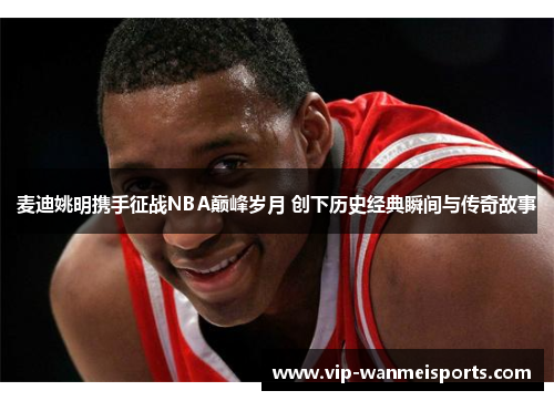 麦迪姚明携手征战NBA巅峰岁月 创下历史经典瞬间与传奇故事