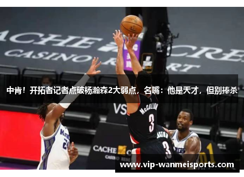 中肯！开拓者记者点破杨瀚森2大弱点，名嘴：他是天才，但别捧杀